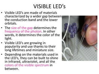 VISIBLE LED’s
• Visible LED’s are made of materials
characterized by a wider gap between
the conduction band and the lower
orbitals.
• The size of the gap determines the
frequency of the photon. In other
words, it determines the color of the
light.
• Visible LED’s are growing in
popularity and use thanks to their
long lifetimes and miniature size.
• Depending on the materials used in
the LED’s, they can be built to shine
in infrared, ultraviolet, and all the
colors of the visible spectrum in
between.
 