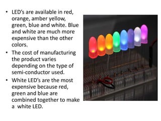 • LED’s are available in red,
orange, amber yellow,
green, blue and white. Blue
and white are much more
expensive than the other
colors.
• The cost of manufacturing
the product varies
depending on the type of
semi-conductor used.
• White LED’s are the most
expensive because red,
green and blue are
combined together to make
a white LED.
 