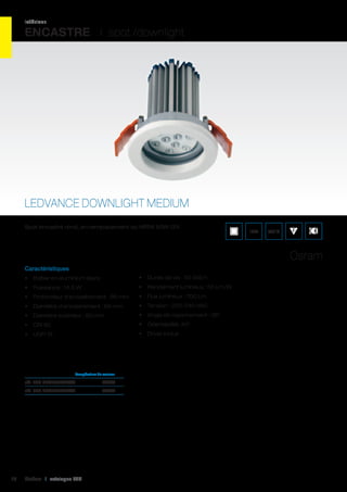intérieur

ENCASTRE I spot /downlight

LEDVANCE DOWNLIGHT MEDIUM
Spot encastré rond, en remplacement du MR16 50W 12V.

IP44

850°C

Osram
Caractéristiques
•	 Boîtier en aluminium blanc

•	 Durée de vie : 50 000 h

•	 Puissance : 14,5 W

•	 Rendement lumineux : 50 Lm/W

•	 Profondeur d’encastrement : 99 mm

•	 Flux lumineux : 700 Lm

•	 Diamètre d’encastrement : 68 mm

•	 Tension : 220-240 VAC

•	 Diamètre extérieur : 80 mm

•	 Angle de rayonnement : 36°

•	 CRI 80

•	 Orientabilité: 40°

•	 UGR 19

•	 Driver inclus

	

Température de couleur	

réf. 062 DLM830L36WT	3000K	
réf. 062 DLM840L36WT	4000K	

10

Cebeo I catalogue LED

 