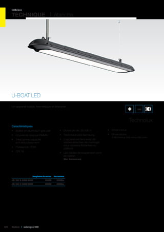 intérieur

TECHNIQUE I étanche

U-BOAT LED
Un appareil solide, hermétique et étanche.

IP65

Technolux
Caractéristiques
•	 Boîtier en aluminium gris clair

•	 Durée de vie: 35 000 h

•	 Driver inclus

•	 Couvercle opaque PMMA

•	 Technique LED Samsung

•	 Très bonne capacité
anti-éblouissement

•	 L’appareil est livré avec de
solides attaches de montage
pour cloisons flottantes ou
plafond

•	 Dimensions:
1 180 mm x 145 mm x 65 mm

•	 Puissance : 70W
•	 CRI 78

•	 Les câbles de suspension sont
en option
(Voir Accessoires)

	

Température de couleur	

Flux lumineux	

réf. 401 U-B0AT 4500	

104

4500K	4350Lm	

réf. 401 U-B0AT 6000	

6000K	4550Lm	

Cebeo I catalogue LED

 