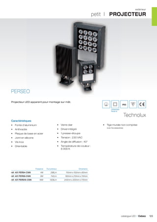 extérieur

petit I PROJECTEUR

PERSEO
Projecteur LED apparent pour montage sur mât.

IP65
(Uniquement
Perseo 4)

Technolux

Caractéristiques
•	 Fonte d’aluminium

•	 Verre clair

•	 Anthracite

•	 Driver intégré

•	 Plaque de base en acier

•	 1 presse-étoupe

•	 Joint en silicone

•	 Tension : 230 VAC

•	 Vis inox

•	 Angle de diffusion : 40°

•	 Orientable

•	 Température de couleur :
6 000 K

	

•	 Tige murale non comprise
(voir Accessoires)

Puissance	

Flux lumineux	

Dimensions	

réf. 401 PERS4-CW6	

4W	

298Lm	

110mm x 150mm x 80mm	

réf. 401 PERS9-CW6	

9W	

742Lm	

160mm x 210mm x 110mm	

réf. 401 PERS16-CW6	

16W	

1309Lm	

240mm x 300mm x 175mm	

catalogue LED I Cebeo

123

 