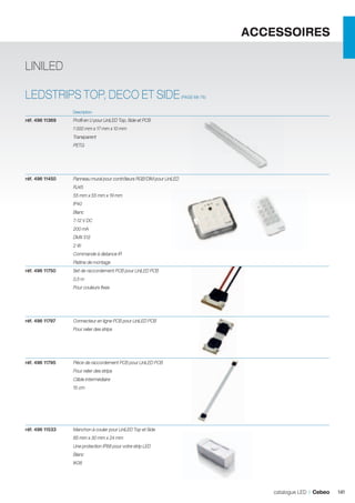 ACCESSOIRES
LINILED
LEDSTRIPS TOP, DECO ET SIDE

(PAGE 68-76)

	Description	

réf. 496 11369	

Profil en U pour LiniLED Top, Side et PCB

	

1 000 mm x 17 mm x 10 mm

	Transparent
	PETG

	

	

réf. 496 11450	

Panneau mural pour contrôleurs RGB/DIM pour LiniLED

	RJ45
	

55 mm x 55 mm x 19 mm

	IP40
	Blanc
	

7-12 V DC

	

200 mA

	

DMX 512

	

2W

	

Commande à distance IR

	

Platine de montage	

réf. 496 11750	

Set de raccordement PCB pour LiniLED PCB

	

0,5 m

	

Pour couleurs fixes

		
réf. 496 11797	

Connecteur en ligne PCB pour LiniLED PCB

	

Pour relier des strips

		
réf. 496 11795	

Pièce de raccordement PCB pour LiniLED PCB

	

Pour relier des strips

	

Câble intermédiaire

	

15 cm

		
réf. 496 11533	

Manchon à couler pour LiniLED Top et Side

	

85 mm x 30 mm x 24 mm

	

Une protection IP68 pour votre strip LED

	Blanc
	IK08

catalogue LED I Cebeo

141

 