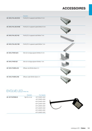 ACCESSOIRES
	Description	

réf. 540 LP-AL-SL15-K2	

Profil LED 2 m apparent clair Slimline 15 mm	

		
réf. 540 LP-AL-SL15-M2	

Profil LED 2 m apparent opalin Slimline 15 mm	

		
réf. 540 LP-AL-SL7-K2	

Profil LED 2 m apparent clair Slimline 7 mm	

		
réf. 540 LP-AL-SL7-M2	

Profil LED 2 m apparent opalin Slimline 7 mm	

		
réf. 540 LP-MC-SL15	

Etrier de montage apparent Slimline 15 mm	

		
réf. 540 LP-MC-SL7	

Etrier de montage apparent Slimline 7 mm	

		
réf. 540 LP-AB-SL-K2	

Diffuseur clair Slimline Spare 2 m	

		
réf. 540 LP-AB-SL-M2	

Diffuseur opalin Slimline Spare 2 m	

		

EVOLVE LED
	

réf. 401 FLSTANG-B	

(PAGE 126)
Description	

Pour l’appareil	

Tige 80 cm noir	

401 FL16W01-3000

		

401 FL16W01-4500

		

401 FL24W01-3000

		

401 FL24W01-4500

		

401 FL36W01-3000

		

401 FL36W01-4500

		

401 FL48W01-3000

		

401 FL48W01-4500	

catalogue LED I Cebeo

143

 