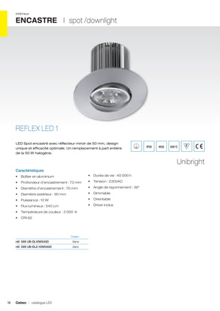 intérieur

ENCASTRE I spot /downlight

REFLEX LED 1
LED Spot encastré avec réflecteur miroir de 50 mm, design
unique et efficacité optimale. Un remplacement à part entière
de la 50 W halogène.

IP20

IK02

650°C

Unibright
Caractéristiques
•	 Boîtier en aluminium

•	 Durée de vie : 40 000 h

•	 Profondeur d’encastrement : 73 mm

•	 Tension : 230VAC

•	 Diamètre d’encastrement : 70 mm

•	 Angle de rayonnement : 38°

•	 Diamètre extérieur : 90 mm

•	 Dimmable

•	 Puissance : 10 W

•	 Orientable

•	 Flux lumineux : 540 Lm

•	 Driver inclus

•	 Température de couleur : 3 000 K
•	 CRI 82

	Couleur	

réf. 595 UB-DL10W540D	titane	
réf. 595 UB-DL2-10W540D	blanc	

18

Cebeo I catalogue LED

 