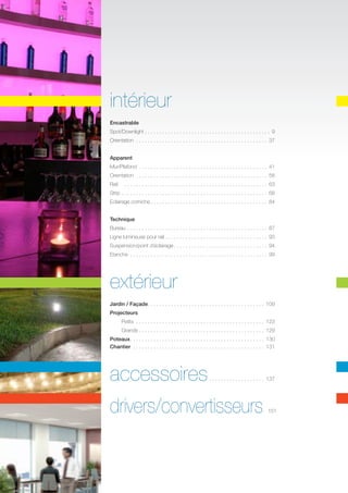 intérieur
Encastrable
Spot/Downlight.  .  .  .  .  .  .  .  .  .  .  .  .  .  .  .  .  .  .  .  .  .  .  .  .  .  .  .  .  .  .  .  .  .  .  .  .  .  .  .  .  .  .  . 9
Orientation .  .  .  .  .  .  .  .  .  .  .  .  .  .  .  .  .  .  .  .  .  .  .  .  .  .  .  .  .  .  .  .  .  .  .  .  .  .  .  .  .  .  .  .  .

37	

Apparent
Mur/Plafond .  .  .  .  .  .  .  .  .  .  .  .  .  .  .  .  .  .  .  .  .  .  .  .  .  .  .  .  .  .  .  .  .  .  .  .  .  .  .  .  .  .  .  .

41	

Orientation .  .  .  .  .  .  .  .  .  .  .  .  .  .  .  .  .  .  .  .  .  .  .  .  .  .  .  .  .  .  .  .  .  .  .  .  .  .  .  .  .  .  .  .  .

58	

Rail	 .  .  .  .  .  .  .  .  .  .  .  .  .  .  .  .  .  .  .  .  .  .  .  .  .  .  .  .  .  .  .  .  .  .  .  .  .  .  .  .  .  .  .  .  .  .  .  .  .  . 63	
Strip	  .  .  .  .  .  .  .  .  .  .  .  .  .  .  .  .  .  .  .  .  .  .  .  .  .  .  .  .  .  .  .  .  .  .  .  .  .  .  .  .  .  .  .  .  .  .  .  .
. .

68	

Eclairage corniche.  .  .  .  .  .  .  .  .  .  .  .  .  .  .  .  .  .  .  .  .  .  .  .  .  .  .  .  .  .  .  .  .  .  .  .  .  .  .  .  . 84	
Technique
Bureau.  .  .  .  .  .  .  .  .  .  .  .  .  .  .  .  .  .  .  .  .  .  .  .  .  .  .  .  .  .  .  .  .  .  .  .  .  .  .  .  .  .  .  .  .  .  .  .  . 87	
Ligne lumineuse pour rail.  .  .  .  .  .  .  .  .  .  .  .  .  .  .  .  .  .  .  .  .  .  .  .  .  .  .  .  .  .  .  .  .  .  .  . 93	
Suspension/point d’éclairage.  .  .  .  .  .  .  .  .  .  .  .  .  .  .  .  .  .  .  .  .  .  .  .  .  .  .  .  .  .  .  .  . 94
Etanche .  .  .  .  .  .  .  .  .  .  .  .  .  .  .  .  .  .  .  .  .  .  .  .  .  .  .  .  .  .  .  .  .  .  .  .  .  .  .  .  .  .  .  .  .  .  .  . 99

extérieur
	

Jardin / Façade  .  .  .  .  .  .  .  .  .  .  .  .  .  .  .  .  .  .  .  .  .  .  .  .  .  .  .  .  .  .  .  .  .  .  .  .  .  .  . 109
. .
Projecteurs
Petits .  .  .  .  .  .  .  .  .  .  .  .  .  .  .  .  .  .  .  .  .  .  .  .  .  .  .  .  .  .  .  .  .  .  .  .  .  .  .  .  .  .  .  .  . 123
	

Grands.  .  .  .  .  .  .  .  .  .  .  .  .  .  .  .  .  .  .  .  .  .  .  .  .  .  .  .  .  .  .  .  .  .  .  .  .  .  .  .  .  .  .  . 129	

Poteaux  .  .  .  .  .  .  .  .  .  .  .  .  .  .  .  .  .  .  .  .  .  .  .  .  .  .  .  .  .  .  .  .  .  .  .  .  .  .  .  .  .  .  .  .  . 130
. .
Chantier .  .  .  .  .  .  .  .  .  .  .  .  .  .  .  .  .  .  .  .  .  .  .  .  .  .  .  .  .  .  .  .  .  .  .  .  .  .  .  .  .  .  .  .  . 131

accessoires

.  .  .  .  .  .  .  .  .  .  .  .  .  .  .  .  .  .  .  . 137

drivers/convertisseurs

.151

 