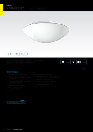 intérieur

APPARENT I mur /plafond

FLAT BASIC LED
Idéal pour l’éclairage de cuisines, couloirs, cages
d’escalier, espaces plus restreints, etc.

IP43/44

WEEE

RZB
Caractéristiques
•	 Apparent mural/plafonnier

•	 Durée de vie : 50 000 h

•	 Fonte d’aluminium avec couche
de poudre

•	 Température de couleur : 3000K

•	 Verre opalin soufflé à la bouche
avec finition satinée

•	 Hauteur apparente : 106 mm

•	 Tension : 220-240 VAC
•	 Puissance : 3 x 4W

•	 Diamètre : 300 mm
•	 Flux lumineux : 459 Lm
•	 Driver inclus

•	 CRI 78

	Couleur	

réf. 085 251037.002	Blanc	

44

Cebeo I catalogue LED

 