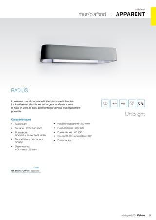 intérieur

mur/plafond I APPARENT

RADIUS
Luminaire mural dans une finition stricte et blanche.
La lumière est distribuée en largeur sur le mur vers
le haut et vers le bas. Le montage vertical est également
possible.

IP20

IK02

Unibright

Caractéristiques
•	 Aluminium

•	 Hauteur apparente : 50 mm

•	 Tension : 220-240 VAC

•	 Flux lumineux : 360 Lm

•	 Puissance :
12W (30 x 0,4W SMD LED)

•	 Durée de vie : 40 000 h

•	 Température de couleur :
3000K

•	 Driver inclus

•	 Courant LED : orientable : 28°

•	 Dimensions :
400 mm x 125 mm

	Couleur	

réf. 595 RA-12W-01	 Blanc mat 	

catalogue LED I Cebeo

51

 