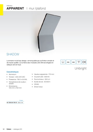 intérieur

APPARENT I mur /plafond

SHADOW
Luminaire mural top design, remarquable par sa finition simple et
de haute qualité. La lumière des modules LED 3W est dirigée en
oblique vers le haut.

IP20

IK02

Unibright
Caractéristiques
•	 Aluminium

•	 Hauteur apparente : 175 mm

•	 Tension : 220-240 VAC

•	 Courant LED : 350mA

•	 Puissance : 7W (1 x 6,6 W)

•	 Flux lumineux : 350 Lm

•	 Température de couleur :
3000K

•	 Durée de vie : 40 000 h

•	 Dimensions :
125 mm x 102 mm

•	 Driver inclus

•	 CRI 80

	Couleur	

réf. 595 SH-7W-01	 Blanc mat	

52

Cebeo I catalogue LED

 