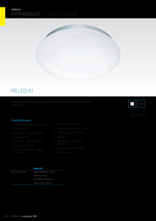 intérieur

APPARENT I mur /plafond

RS LED A1
Eclairage automatique pour l’intérieur. Alliant confort et économie
d’énergie.

IP44

Steinel
Caractéristiques
•	 Apparent mural/plafonnier

•	 Diamètre : 275 mm

•	 Aluminium

•	 Hauteur apparente : 95 mm

•	 Diffuseur en verre opalin

•	 Flux lumineux : 270 Lm

•	 Capteur HF

•	 CRI 80

•	 Tension : 220-240 VAC

•	 Rendement lumineux :
23 Lm/W

•	 Puissance : 12W
•	 Température de couleur :
3200K

•	 Durée de vie : 50 000 h
•	 Driver inclus

	

Angle de détection : 360°

	

Portée : ø 3-8 m

	

Sensibilité : 2-2000 Lux

	

54

Capteur HF		

réf. 428 003791	

Durée : 5 sec – 15 min.	

Cebeo I catalogue LED

 