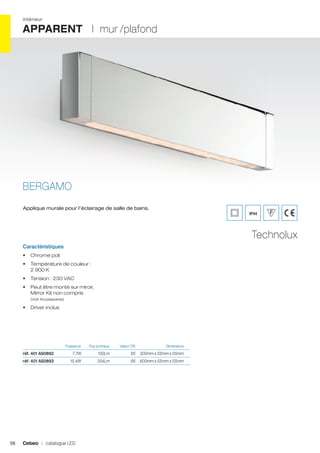 intérieur

APPARENT I mur /plafond

BERGAMO
Applique murale pour l’éclairage de salle de bains.

IP44

Technolux
Caractéristiques
•	 Chrome poli
•	 Température de couleur :
2 900 K
•	 Tension : 230 VAC
•	 Peut être monté sur miroir,
Mirror Kit non compris
(Voir Accessoires)

•	 Driver inclus

	

Flux lumineux	

7,7W	

130Lm	

65	 300mm x 55mm x 55mm	

réf. 401 AS0893	

56

Puissance 	

réf. 401 AS0892	

15,4W	

334Lm	

66	 600mm x 55mm x 55mm	

Cebeo I catalogue LED

Valeur CRI	

Dimensions	

 