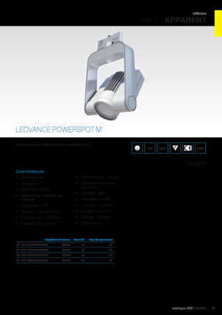 intérieur

rail I APPARENT

LEDVANCE POWERSPOT M
Remplacement efficace des systèmes HID.

IP20

850°C

ENEC

Osram
Caractéristiques
•	 Spot pour rail

•	 Flux lumineux : 700 Lm

•	 Aluminium

•	 Rendement lumineux :
64 Lm/W

•	 Blanc (RAL 9003)
•	 Adaptateur universel rails
triphasé

•	 Rotation : 350°
•	 Inclinable : +/- 60°

•	 Puissance : 11 W

•	 Longueur : 233 mm

•	 Tension : 220-240 VAC

•	 Largeur : 151 mm

•	 Durée de vie : 50 000 h

•	 Hauteur : 69 mm

•	 Courant LED : 50 mA

•	 Driver inclus

	

Température de couleur	

Valeur CRI	

Angle de rayonnement	

réf. 062 PSM840L24WT	 4000K	85	

24°	

réf. 062 PSM840L40WT	

4000K	85	

40°	

réf. 062 PSM930L24WT	

3000K	90	

24°	

réf. 062 PSM930L40WT	

3000K	90	

40°	

catalogue LED I Cebeo

63

 