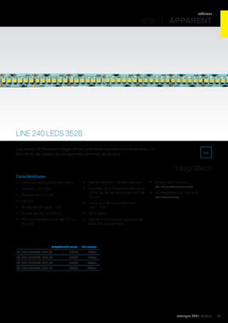 intérieur

strip I APPARENT

LINE 240 LEDS 3528
Les strips LED flexibles Integra offrent une haute intensité lumineuse avec un
bon rendu de couleur et une grande uniformité de couleur.

IP20

Integratech
Caractéristiques
•	 240 LED SMD 3528 par mètre

•	 Gaine blanche = finition élevée

•	 Tension : 24 VDC

•	 Rouleau de 5 m équipé des deux
côtés de fils de raccordement de
30 cm

•	 Puissance : 19,2 W
•	 CRI 80
•	 Angle de diffusion : 120°

•	 Accessoires non compris
(Voir Accessoires)

•	 Dimmable

•	 Raccourcissable tous les 2,5 cm
(6 LED)

(Voir Drivers/Convertisseurs)

•	 Longueur de raccordement
max. : 5 m

•	 Durée de vie : 50 000 h

•	 Driver non compris

•	 Bande d’impression équipée de
tape 3M double face

	

Température de couleur	

Flux lumineux	

réf. 540 240L24V-IP20-27	

2700K	768Lm	

réf. 540 240L24V-IP20-30	

3000K	768Lm	

réf. 540 240L24V-IP20-45	

4500K	864Lm	

réf. 540 240L24V-IP20-55	

5500K	864Lm	

catalogue LED I Cebeo

79

 