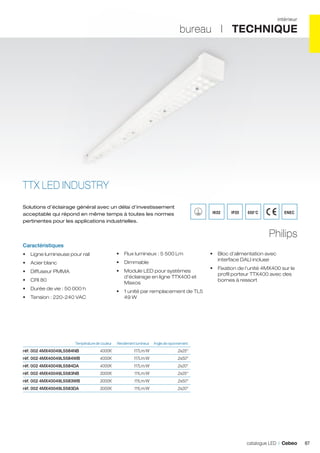 intérieur

bureau I TECHNIQUE

TTX LED INDUSTRY
Solutions d’éclairage général avec un délai d’investissement
acceptable qui répond en même temps à toutes les normes
pertinentes pour les applications industrielles.

IK02

IP20

650°C

ENEC

Philips
Caractéristiques
•	 Ligne lumineuse pour rail

•	 Flux lumineux : 5 500 Lm

•	 Acier blanc

•	 Dimmable

•	 Diffuseur PMMA

•	 Module LED pour systèmes
d’éclairage en ligne TTX400 et
Maxos

•	 CRI 80
•	 Durée de vie : 50 000 h
•	 Tension : 220-240 VAC

•	 Fixation de l’unité 4MX400 sur le
profil porteur TTX400 avec des
bornes à ressort

•	 1 unité par remplacement de TL5
49 W

	

•	 Bloc d’alimentation avec
interface DALI incluse

Rendement lumineux	 Angle de rayonnement	

Température de couleur	

réf. 002 4MX40049L5584NB	4000K	 117Lm/W	

2x25°	

réf. 002 4MX40049L5584WB	

4000K	117Lm/W	

2x50°	

réf. 002 4MX40049L5584DA	

4000K	117Lm/W	

2x20°	

réf. 002 4MX40049L5583NB	

3000K	111Lm/W	

2x25°	

réf. 002 4MX40049L5583WB	

3000K	111Lm/W	

2x50°	

réf. 002 4MX40049L5583DA	

3000K	111Lm/W	

2x20°	

catalogue LED I Cebeo

87

 