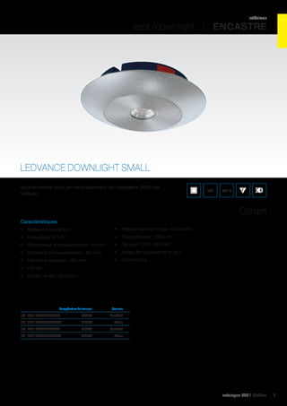 intérieur

spot /downlight I ENCASTRE

LEDVANCE DOWNLIGHT SMALL
Spot encastré rond, en remplacement de l’halogène 20W bas
voltage.

IP21

960°C

Osram
Caractéristiques
•	 Boîtier en aluminium

•	 Rendement lumineux : 50 Lm/W

•	 Puissance : 6,5 W

•	 Flux lumineux : 325 Lm

•	 Profondeur d’encastrement : 13 mm

•	 Tension : 220-240 VAC

•	 Diamètre d’encastrement : 68 mm

•	 Angle de rayonnement : 80°

•	 Diamètre extérieur : 88 mm

•	 Driver inclus

•	 CRI 80
•	 Durée de vie : 20 000 h

	

Température de couleur	

Couleur	

réf. 062 DLS830L80AL	 3000K	Anodisé	
réf. 062 DLS830L80WT	3000K	 Blanc	
réf. 062 DLS840L80AL	 4000K	Anodisé	
réf. 062 DLS840L80WT	4000K	 Blanc	

catalogue LED I Cebeo

9

 