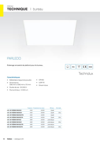 intérieur

TECHNIQUE I bureau

PARLEDO
Éclairage encastré de plafond pour le bureau.

IP54

WEEE

Technolux
Caractéristiques
•	 Métal blanc laqué à la poudre

•	 CRI 80

•	 Dimensions :
596 mm x 596 mm x 70 mm

•	 UGR 19
•	 Driver inclus

•	 Durée de vie : 50 000 h
•	 Flux lumineux : 5 000 Lm

	

Puissance	 Température de couleur	

Diffuseur 	

Dimmable	

réf. 401 RZB901360002	

3000K	Opalin	 -	

45W	

3000K	

réf. 401 RZB901360002176 	

45W	

4000K	Opalin	 -	

réf. 401 RZB90136000276 	

45W	

4000K	

réf. 401 RZB901361002 	

48W	

3000K	prismatique	

réf. 401 RZB9013610021 	

48W	

3000K	prismatique	 DALI	

réf. 401 RZB901361002176 	

48W	

4000K	prismatique	

réf. 401 RZB90136100276 	

90

45W	

réf. 401 RZB9013600021 	

48W	

4000K	prismatique	 DALI	

Cebeo I catalogue LED

Opalin	DALI	
Opalin	DALI	
-	
-	

 
