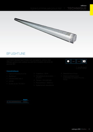 intérieur

ligne lumineuse pour rail I TECHNIQUE

BP LIGHT LINE
Luminaire résistant aux chocs, anti-vandalisme, antivol, très
efficace grâce à son optique qui permet d’éclairer une zone de
plus de 180°.

IK09

IP65

LedNed
Caractéristiques
•	 Ligne lumineuse pour rail

•	 Puissance : 36 W

•	 Résistant aux chocs

•	 Aluminium

•	 Température de couleur :
5 700 K

•	 Etriers de fixation pour
suspension ou fixation murale
inclus

•	 LED 65 CREE MX-3
•	 CRI 85
•	 Durée de vie : 45 000 h

•	 Tension : 110-230 VAC
•	 Flux lumineux : 3000 Lm
•	 Système anti-vandalisme

	Longueur	

réf. 450 BPLIGHTLINE150	1570mm	

catalogue LED I Cebeo

93

 