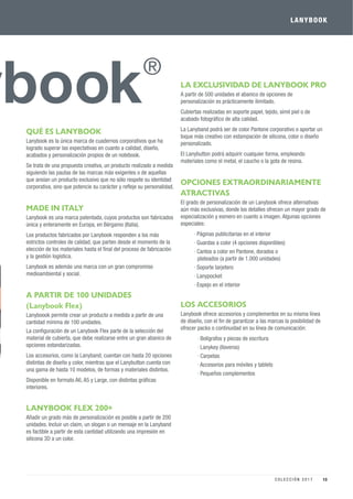 QUÉ ES LANYBOOK
Lanybook es la única marca de cuadernos corporativos que ha
logrado superar las expectativas en cuanto a calidad, diseño,
acabados y personalización propios de un notebook.
Se trata de una propuesta creativa, un producto realizado a medida
siguiendo las pautas de las marcas más exigentes o de aquellas
que ansían un producto exclusivo que no sólo respete su identidad
corporativa, sino que potencie su carácter y reﬂeje su personalidad.
MADE IN ITALY
Lanybook es una marca patentada, cuyos productos son fabricados
única y enteramente en Europa, en Bérgamo (Italia).
Los productos fabricados por Lanybook responden a los más
estrictos controles de calidad, que parten desde el momento de la
elección de los materiales hasta el ﬁnal del proceso de fabricación
y la gestión logística.
Lanybook es además una marca con un gran compromiso
medioambiental y social.
A PARTIR DE 100 UNIDADES
(Lanybook Flex)
Lanyboook permite crear un producto a medida a partir de una
cantidad mínima de 100 unidades.
La conﬁguración de un Lanybook Flex parte de la selección del
material de cubierta, que debe realizarse entre un gran abanico de
opciones estandarizadas.
Los accesorios, como la Lanyband, cuentan con hasta 20 opciones
distintas de diseño y color, mientras que el Lanybutton cuenta con
una gama de hasta 10 modelos, de formas y materiales distintos.
Disponible en formato A6, A5 y Large, con distintas gráﬁcas
interiores.
LANYBOOK FLEX 200+
Añadir un grado más de personalización es posible a partir de 200
unidades. Incluir un claim, un slogan o un mensaje en la Lanyband
es factible a partir de esta cantidad utilizando una impresión en
silicona 3D a un color.
LA EXCLUSIVIDAD DE LANYBOOK PRO
A partir de 500 unidades el abanico de opciones de
personalización es prácticamente ilimitado.
Cubiertas realizadas en soporte papel, tejido, símil piel o de
acabado fotográﬁco de alta calidad.
La Lanyband podrá ser de color Pantone corporativo o aportar un
toque más creativo con estampación de silicona, color o diseño
personalizado.
El Lanybutton podrá adquirir cualquier forma, empleando
materiales como el metal, el caucho o la gota de resina.
OPCIONES EXTRAORDINARIAMENTE
ATRACTIVAS
El grado de personalización de un Lanybook ofrece alternativas
aún más exclusivas, donde los detalles ofrecen un mayor grado de
especialización y esmero en cuanto a imagen. Algunas opciones
especiales:
· Páginas publicitarias en el interior
· Guardas a color (4 opciones disponibles)
· Cantos a color en Pantone, dorados o
plateados (a partir de 1.000 unidades)
· Soporte tarjetero
· Lanypocket
· Espejo en el interior
LOS ACCESORIOS
Lanybook ofrece accesorios y complementos en su misma línea
de diseño, con el ﬁn de garantizar a las marcas la posibilidad de
ofrecer packs o continuidad en su línea de comunicación:
· Bolígrafos y piezas de escritura
· Lanykey (llaveros)
· Carpetas
· Accesorios para móviles y tablets
· Pequeños complementos
LANYBOOK
13C O L E C C I Ó N 2 0 1 7
 