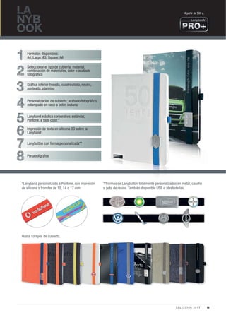 LA
NYB
OOK
1
2
3
4
5
6
7
8
Formatos disponibles:
A4, Large, A5, Square, A6
Seleccionar el tipo de cubierta: material,
combinación de materiales, color o acabado
fotográﬁco
Gráﬁca interior lineada, cuadriculada, neutra,
punteada, planning
Personalización de cubierta: acabado fotográﬁco,
estampado en seco o color, indiana
Lanyband elástica corporativa: estándar,
Pantone, a todo color.*
Portabolígrafos
Lanybutton con forma personalizada**
Impresión de texto en silicona 3D sobre la
Lanyband
**Formas de Lanybutton totalmente personalizadas en metal, caucho
o gota de resina. También disponible USB o abrebotellas.
Hasta 10 tipos de cubierta.
*Lanyband personalizada a Pantone, con impresión
de silicona o transfer de 10, 14 o 17 mm.
A partir de 500 u.
15C O L E C C I Ó N 2 0 1 7
 