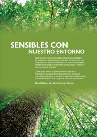SENSIBLES CON
NUESTRO ENTORNO
Desde siempre, hemos manifestado una fuerte sensibilidad por
las condiciones medioambientales y sociales. Conscientes de que
cualquier acción industrial impacta sobre el entorno que nos rodea,
hemos decidido ayudar activamente a la conservación y mejora de
nuestros recursos naturales.
Cuando usted compra un producto nuestro, sabe que la
materia prima utilizada procede de explotaciones manejadas
responsablemente y que en todos los procesos de transformación se
usan elementos libres de ácidos y otros productos contaminantes.
Nos certiﬁcamos para garantizar lo que decimos.
 