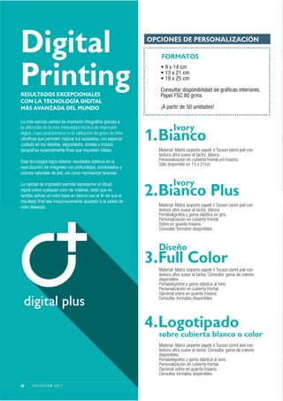 Digital
Printing
OPCIONES DE PERSONALIZACIÓN
FORMATOS
• 9 x 14 cm
• 13 x 21 cm
• 19 x 25 cm
Consultar disponibilidad de gráﬁcas interiores.
Papel FSC 80 grms
¡A partir de 50 unidades!
Material: Matrá (soporte papel) ó Tucson (símil piel con
textura ultra suave al tacto). Consultar gama de colores
disponibles.
Portabolígrafos y goma elástica al tono.
Personalización en cubierta frontal.
Opcional sobre en guarda trasera.
Consultar formatos disponibles.
RESULTADOS EXCEPCIONALES
CON LA TECNOLOGÍA DIGITAL
MÁS AVANZADA DEL MUNDO
la utilización de la más innovadora técnica de impresión
digital, cuya característica es la utilización de gotas de tinta
1.
Ivory
Bianco
2.
Ivory
Bianco Plus
3.
Diseño
Full Color
4.
sobre cubierta blanco o color
Logotipado
Material: Matrá (soporte papel) ó Tucson (símil piel con
textura ultra suave al tacto), blanco.
Personalización en cubierta frontal y/o trasera.
Sólo disponible en 13 x 21cm.
Material: Matrá (soporte papel) ó Tucson (símil piel con
textura ultra suave al tacto), blanco.
Portabolígrafos y goma elástica en gris.
Personalización en cubierta frontal.
Sobre en guarda trasera.
Consultar formatos disponibles.
Material: Matrá (soporte papel) ó Tucson (símil piel con
textura ultra suave al tacto). Consultar gama de colores
disponibles.
Portabolígrafos y goma elástica al tono.
Personalización en cubierta frontal.
Opcional sobre en guarda trasera.
Consultar formatos disponibles.
22 C O L E C C I Ó N 2 0 1 7
 