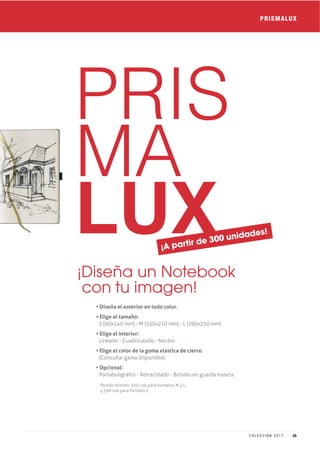 PRIS
MA
LUX
• Diseña el exterior en todo color.
• Elige el tamaño:
S (90x140 mm) - M (130x210 mm) - L (190x250 mm)
• Elige el interior:
Lineado - Cuadriculado - Neutro
• Elige el color de la goma elástica de cierre.
(Consultar gama disponible).
• Opcional:
Portabolígrafos - Retractilado - Bolsillo en guarda trasera
¡Diseña un Notebook
con tu imagen!
Pedido mínimo: 300 uds para formatos M y L,
y 500 uds para formato S.
PRISMALUX
¡A partir de 300 unidades!
25C O L E C C I Ó N 2 0 1 7
 