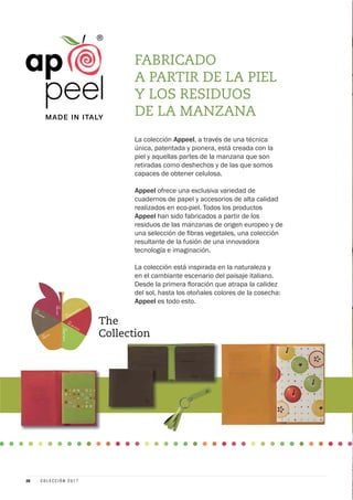 740
GOLDEN DELICIOUS
741RED DELICIOUS
742
GRANNYSMITH
743
RENETTA
744APPLEWOOD
745
PINKLADY
FABRICADO
A PARTIR DE LA PIEL
Y LOS RESIDUOS
DE LA MANZANA
La colección Appeel, a través de una técnica
única, patentada y pionera, está creada con la
piel y aquellas partes de la manzana que son
retiradas como deshechos y de las que somos
capaces de obtener celulosa.
Appeel ofrece una exclusiva variedad de
cuadernos de papel y accesorios de alta calidad
realizados en eco-piel. Todos los productos
Appeel han sido fabricados a partir de los
residuos de las manzanas de origen europeo y de
resultante de la fusión de una innovadora
tecnología e imaginación.
La colección está inspirada en la naturaleza y
en el cambiante escenario del paisaje italiano.
del sol, hasta los otoñales colores de la cosecha:
Appeel es todo esto.
26 C O L E C C I Ó N 2 0 1 7
 