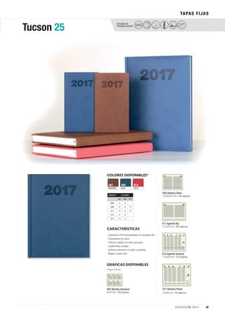 OPCIONES DE
PERSONALIZACIÓN
COLORES DISPONIBLES*
AZUL
480
MARRÓN
461
ROJO
913
GRÁFICAS DISPONIBLES
TAPAS FIJAS
Papel Crema
CARACTERÍSTICAS
Tucson 25 SECO
E08 Dietario Base
14,5x20,5 cm. 336 páginas.
E11 Agenda Día
17,2x24 cm. 360 páginas.
E15 Agenda Semana
17,2x24 cm. 144 páginas.
· Cubierta en PU termosensible con acabado liso
· Estampación en seco.
· Cinta de registro en color gris perla.
· Cuadernillos cosidos.
· Gráficas interiores en negro y burdeos.
· Mapas a todo color.
D03 Bolsillo Semanal
8x14 cm. 128 páginas.
D17 Dietario Plano
21x26 cm. 144 páginas.
GRÁFICA COLORES
461 480 913
D03 • •
E08 • • •
E11 • • •
E15 • •
D17 • •
39C O L E C C I Ó N 2 0 1 7
 
