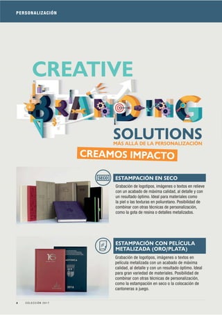 PERSONALIZACIÓN
CREAMOS IMPACTO
Grabación de logotipos, imágenes o textos en
película metalizada con un acabado de máxima
calidad, al detalle y con un resultado óptimo. Ideal
para gran variedad de materiales. Posibilidad de
combinar con otras técnicas de personalización,
como la estampación en seco o la colocación de
cantoneras a juego.
MÁS ALLÁ DE LA PERSONALIZACIÓN
CREATIVE
SOLUTIONS
Grabación de logotipos, imágenes o textos en relieve
con un acabado de máxima calidad, al detalle y con
un resultado óptimo. Ideal para materiales como
la piel o las texturas en poliuretano. Posibilidad de
combinar con otras técnicas de personalización,
como la gota de resina o detalles metalizados.
ESTAMPACIÓN EN SECOSECO
ESTAMPACIÓN CON PELÍCULA
METALIZADA (ORO/PLATA)
4 C O L E C C I Ó N 2 0 1 7
 