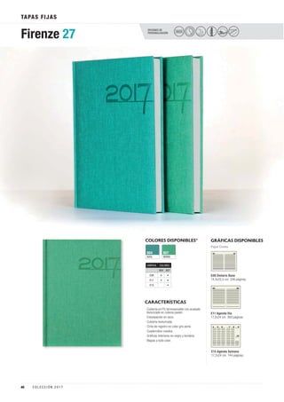 OPCIONES DE
PERSONALIZACIÓN
TAPAS FIJAS
SECO
Firenze 27
COLORES DISPONIBLES*
AZUL
804
VERDE
807
GRÁFICAS DISPONIBLES
Papel Crema
CARACTERÍSTICAS
· Cubierta en PU termosensible con acabado
texturizado en colores pastel.
· Estampación en seco.
· Cubierta texturizada.
· Cinta de registro en color gris perla.
· Cuadernillos cosidos.
· Gráficas interiores en negro y burdeos.
· Mapas a todo color.
E08 Dietario Base
14,5x20,5 cm. 336 páginas.
E11 Agenda Día
17,2x24 cm. 360 páginas.
E15 Agenda Semana
17,2x24 cm. 144 páginas.
GRÁFICA COLORES
804 807
E08 • •
E11 • •
E15 •
40 C O L E C C I Ó N 2 0 1 7
 