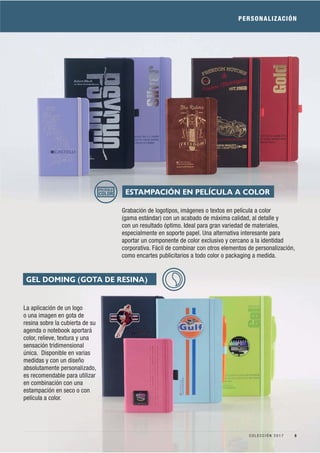 La aplicación de un logo
o una imagen en gota de
resina sobre la cubierta de su
agenda o notebook aportará
color, relieve, textura y una
sensación tridimensional
única. Disponible en varias
medidas y con un diseño
absolutamente personalizado,
es recomendable para utilizar
en combinación con una
estampación en seco o con
película a color.
PERSONALIZACIÓN
Grabación de logotipos, imágenes o textos en película a color
(gama estándar) con un acabado de máxima calidad, al detalle y
con un resultado óptimo. Ideal para gran variedad de materiales,
especialmente en soporte papel. Una alternativa interesante para
aportar un componente de color exclusivo y cercano a la identidad
corporativa. Fácil de combinar con otros elementos de personalización,
como encartes publicitarios a todo color o packaging a medida.
ESTAMPACIÓN EN PELÍCULA A COLORPELÍCULA
COLOR
GEL DOMING (GOTA DE RESINA)
5C O L E C C I Ó N 2 0 1 7
 