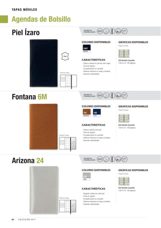 TAPAS MÓVILES
Agendas de Bolsillo
OPCIONES DE
PERSONALIZACIÓN
OPCIONES DE
PERSONALIZACIÓN
OPCIONES DE
PERSONALIZACIÓN
Piel Ízaro
Fontana 6M
Arizona 24
SECO
SECO
SECO
COLORES DISPONIBLES
COLORES DISPONIBLES
COLORES DISPONIBLES
NEGRO
2307
MARRÓN
101
GRIS
375
AZUL
100
GRÁFICAS DISPONIBLES
GRÁFICAS DISPONIBLES
GRÁFICAS DISPONIBLES
Papel Crema
Interior tapa
Interior tapa
Interior tapa
Papel Crema
Papel Crema
CARACTERÍSTICAS
CARACTERÍSTICAS
CARACTERÍSTICAS
E04 Bolsillo Canutillo
7,6x14 cm. 128 páginas.
E04 Bolsillo Canutillo
7,6x14 cm. 128 páginas.
E04 Bolsillo Canutillo
7,6x14 cm. 128 páginas.
· Clásica cubierta en piel de color negro.
· Cinta de registro.
· Encuadernación en canutillo.
· Gráficas interiores en negro y burdeos.
· Esquinas redondeadas.
· Clásica cubierta símil piel.
· Cinta de registro.
· Encuadernación en canutillo.
· Gráficas interiores en negro y burdeos.
· Esquinas redondeadas.
· Elegante cubierta en símil piel.
· Cinta de registro.
· Encuadernación en canutillo.
· Gráficas interiores en negro y burdeos.
· Esquinas redondeadas.
Piel
I
54 C O L E C C I Ó N 2 0 1 7
 