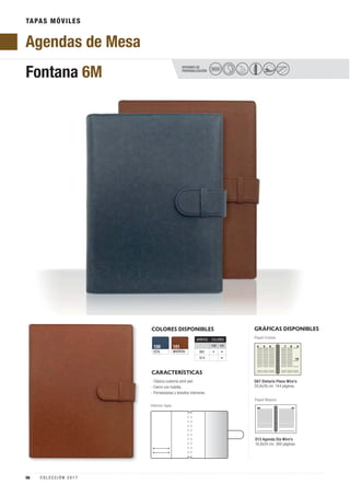 TAPAS MÓVILES
COLORES DISPONIBLES
MARRÓN
101
AZUL
100
CARACTERÍSTICAS
OPCIONES DE
PERSONALIZACIÓN
Fontana 6M SECO
GRÁFICAS DISPONIBLES
Papel Blanco
D67 Dietario Plano Wire’o
20,6x26 cm. 144 páginas.
Papel Crema
Interior tapa
· Clásica cubierta símil piel.
· Cierre con trabilla.
· Portatarjetas y bolsillos interiores.
D13 Agenda Día Wire’o
16,8x24 cm. 360 páginas.
Agendas de Mesa
GRÁFICA COLORES
100 101
D67 • •
D13 •
56 C O L E C C I Ó N 2 0 1 7
 