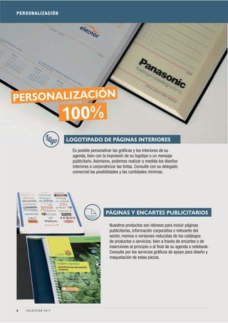 PERSONALIZACIÓN
Es posible personalizar las gráﬁcas y los interiores de su
agenda, bien con la impresión de su logotipo o un mensaje
publicitario. Asimismo, podemos realizar a medida los diseños
interiores o corporativizar las tintas. Consulte con su delegado
comercial las posibilidades y las cantidades mínimas.
Nuestros productos son idóneos para incluir páginas
publicitarias, información corporativa o relevante del
sector, memos o versiones reducidas de los catálogos
de productos o servicios; bien a través de encartes o de
inserciones al principio o al ﬁnal de su agenda o notebook.
Consulte por los servicios gráﬁcos de apoyo para diseño y
maquetación de estas piezas.
PÁGINAS Y ENCARTES PUBLICITARIOS
LOGOTIPADO DE PÁGINAS INTERIORES
100%
PERSONALIZACIÓN
6 C O L E C C I Ó N 2 0 1 7
 