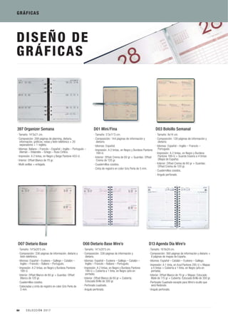 DISEÑO DE
GRÁFICAS
D08 Dietario Base Wire’o
· Tamaño: 14’1x20’5 cm.
· Composición: 336 páginas de información y
dietario.
· Idiomas: Español – Euskera – Gallego – Catalán –
Inglés – Francés – Italiano – Portugués.
· Impresión: A 2 tintas, en Negro y Burdeos Pantone
199-U + Cubierta a 1 tinta, en Negro (año en
portada).
· Interior: Offset Blanco de 60 gr + Cubierta:
Estucado Brillo de 300 gr.
· Perforado cuadrado.
· Angulo perforado.
D01 Mini/Fina
· Tamaño: 5’5x11’5 cm.
· Composición: 144 páginas de información y
dietario.
· Idiomas: Español.
· Impresión: A 2 tintas, en Negro y Burdeos Pantone
199-U.
· Interior: Offset Crema de 60 gr + Guardas: Offset
Crema de 120 gr.
· Cuadernillos cosidos.
· Cinta de registro en color Gris Perla de 5 mm.
D13 Agenda Día Wire’o
· Tamaño: 16’8x24 cm.
· Composición: 360 páginas de información y dietario +
8 páginas de mapas de España.
· Idiomas: Español – Catalán – Euskera – Gallego.
· Impresión: A 1 tinta, en Azul Pantone 295-U + Mapas
a 4 tintas + Cubierta a 1 tinta, en Negro (año en
portada).
· Interior: Offset Blanco de 70 gr + Mapas: Estucado
Mate de 115 gr + Cubierta: Estucado Brillo de 300 gr.
· Perforado Cuadrado excepto para Wire’o oculto que
será Redondo.
· Angulo perforado.
D03 Bolsillo Semanal
· Tamaño: 8x14 cm.
· Composición: 128 páginas de información y
dietario.
· Idiomas: Español – Inglés – Francés –
Portugués.
· Impresión: A 2 tintas, en Negro y Burdeos
Pantone 199-U + Guarda trasera a 4 tintas
(Mapa de España).
· Interior: Offset Crema de 60 gr + Guardas:
Offset Crema de 120 gr.
· Cuadernillos cosidos.
· Angulo perforado.
D07 Dietario Base
· Tamaño: 14’5x20’5 cm.
· Composición: 336 páginas de información, dietario y
listín telefónico.
· Idiomas: Español – Euskera – Gallego – Catalán –
Inglés – Francés – Italiano – Portugués.
· Impresión: A 2 tintas, en Negro y Burdeos Pantone
199-U.
· Interior: Offset Blanco de 60 gr + Guardas: Offset
Blanco de 120 gr.
· Cuadernillos cosidos.
· Cabezadas y cinta de registro en color Gris Perla de
5 mm.
GRÁFICAS
397 Organizer Semana
· Tamaño: 14’5x21 cm.
· Composición: 288 páginas de planning, dietario,
información, gráficos, notas y listín telefónico + 20
separadores + 1 regleta.
· Idiomas: Italiano – Francés – Español – Inglés – Portugués –
Alemán – Holandés – Griego – Ruso Cirílico.
· Impresión: A 2 tintas, en Negro y Beige Pantone 453-U.
· Interior: Offset Blanco de 70 gr.
· Multi-anillas + enfajado.
64 C O L E C C I Ó N 2 0 1 7
 