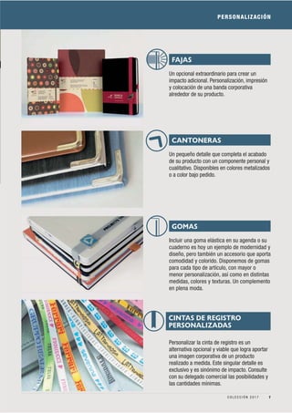 PERSONALIZACIÓN
Un opcional extraordinario para crear un
impacto adicional. Personalización, impresión
y colocación de una banda corporativa
alrededor de su producto.
Un pequeño detalle que completa el acabado
de su producto con un componente personal y
cualitativo. Disponibles en colores metalizados
o a color bajo pedido.
Incluir una goma elástica en su agenda o su
cuaderno es hoy un ejemplo de modernidad y
diseño, pero también un accesorio que aporta
comodidad y colorido. Disponemos de gomas
para cada tipo de artículo, con mayor o
menor personalización, así como en distintas
medidas, colores y texturas. Un complemento
en plena moda.
FAJAS
CANTONERAS
GOMAS
Personalizar la cinta de registro es un
alternativa opcional y viable que logra aportar
una imagen corporativa de un producto
realizado a medida. Este singular detalle es
exclusivo y es sinónimo de impacto. Consulte
con su delegado comercial las posibilidades y
las cantidades mínimas.
CINTAS DE REGISTRO
PERSONALIZADAS
7C O L E C C I Ó N 2 0 1 7
 