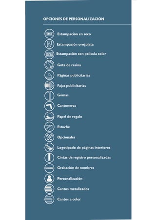 OPCIONES DE PERSONALIZACIÓN
Estampación oro/plata
Estampación en seco
Estampación con pelicula color
Gota de resina
Páginas publicitarias
Gomas
Fajas publicitarias
PELÍCULA
COLOR
SECO
Papel de regalo
Estuche
Opcionales
Logotipado de páginas interiores
Cintas de registro personalizadas
Grabación de nombres
Personalización
Cantos metalizados
Cantos a color
Cantoneras
NOMBRE
 
