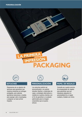 PERSONALIZACIÓN
PAPEL DE REGALOPERSONALIZACIÓNESTUCHES
Consulte por nuestro servicio
de empaquetado de regalos
para garantizar que sus
obsequios adquieren la
personalidad de un regalo
cuidado y tratado con mimo.
Los estuches podrán ser
personalizados y se podrán
estudiar diseños y materiales de
cajas y embalajes alternativos a
medida de nuestros clientes con
el ﬁn de garantizar un acabado
optimizado para la imagen
corporativa que se quiera
ofrecer.
Disponemos de un abanico de
opciones para garantizar que
nuestros productos se entregan
protegidos, pero además
aportamos soluciones a medida
para agregar valor al packaging
y asegurar un buen primer
impacto.
LA PRIMERA
IMPRESIÓN
PACKAGING
8 C O L E C C I Ó N 2 0 1 7
 