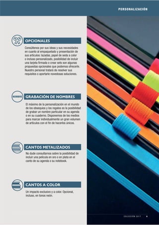 PERSONALIZACIÓN
OPCIONALES
Consúltenos por sus ideas y sus necesidades
en cuanto al empaquetado y presentación de
sus artículos: lazadas, papel de seda a color
o incluso personalizado, posibilidad de incluir
una tarjeta ﬁrmada o crear sets son algunas
propuestas opcionales que podemos ofrecerle.
Nuestro personal tratará de resolver sus
requisitos o aportarle novedosas soluciones.
GRABACIÓN DE NOMBRES
El máximo de la personalización en el mundo
de los obsequios y los regalos es la posibilidad
de grabar un nombre particular en su agenda
o en su cuaderno. Disponemos de los medios
para marcar individualmente un gran volumen
de artículos con el ﬁn de hacerlos únicos.
NOMBRE
CANTOS METALIZADOS
No dude consultarnos sobre la posibilidad de
incluir una película en oro o en plata en el
canto de su agenda o su notebook.
CANTOS A COLOR
Un impacto exclusivo y a color. Opcional,
incluso, en tonos neón.
9C O L E C C I Ó N 2 0 1 7
 