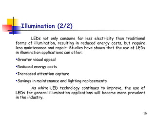 Illumination (2/2) LEDs not only consume far less electricity than traditional forms of illumination, resulting in reduced energy costs, but require less maintenance and repair. Studies have shown that the use of LEDs in illumination applications can offer:  Greater visual appeal  Reduced energy costs  Increased attention capture  Savings in maintenance and lighting replacements  As white LED technology continues to improve, the use of LEDs for general illumination applications will become more prevalent in the industry. 