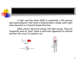 A light emitting diode (LED) is essentially a PN junction  opto- semiconductor   that emits a monochromatic (single color) light when operated in a forward biased direction.  LEDs convert electrical energy into light energy.  They are frequently used as "pilot" lights in electronic appliances to indicate whether the circuit is closed or not.  