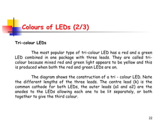 Colours of LEDs (2/3) Tri-colour LEDs The most popular type of tri-colour LED has a red and a green LED combined in one package with three leads. They are called tri-colour because mixed red and green light appears to be yellow and this is produced when both the red and green LEDs are on.  The diagram shows the construction of a tri - colour LED. Note the different lengths of the three leads. The centre lead (k) is the common cathode for both LEDs, the outer leads (a1 and a2) are the anodes to the LEDs allowing each one to be lit separately, or both together to give the third colour. 
