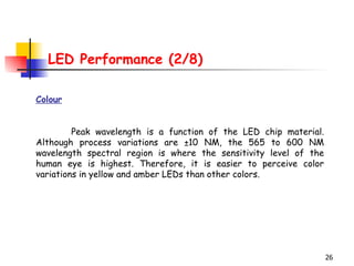 LED Performance (2/8) Colour Peak wavelength is a function of the LED chip material. Although process variations are ±10 NM, the 565 to 600 NM wavelength spectral region is where the sensitivity level of the human eye is highest. Therefore, it is easier to perceive color variations in yellow and amber LEDs than other colors. 