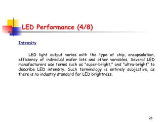 LED Performance (4/8) Intensity LED light output varies with the type of chip, encapsulation,   efficienc y  of individual wafer lots and other variables. Several LED   manufacturers use terms such as "super-bright," and "ultra-bright“   to describe LED intensity. Such terminology is entirely subjective, as there is no industry standard for LED brightness.  