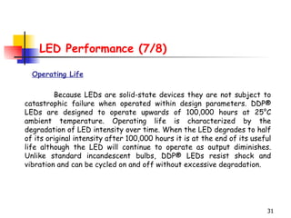 LED Performance (7/8) Operating Life Because LEDs are solid-state devices they are not subject to catastrophic failure when operated within design parameters. DDP® LEDs are designed to operate upwards of 100,000 hours at 25°C ambient temperature. Operating life is characterized by the degradation of LED intensity over time. When the LED degrades to half of its original intensity after 100,000 hours it is at the end of its useful life although the LED will continue to operate as output diminishes. Unlike standard incandescent bulbs, DDP® LEDs resist shock and vibration and can be cycled on and off without excessive degradation.  