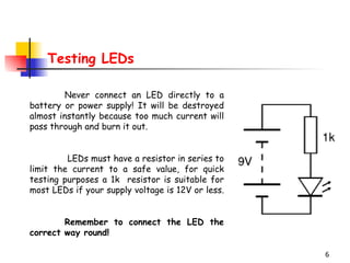 Testing LEDs Never connect an LED directly to a battery or power supply! It will be destroyed almost instantly because too much current will pass through and burn it out.   LEDs must have a resistor in series to limit the current to a safe value, for quick testing purposes a 1k  resistor is suitable for most LEDs if your supply voltage is 12V or less.  Remember to connect the LED the correct way round!   