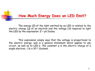 H ow  M uch  Energy Does an LED Emit? The energy ( E ) of the light emitted by an LED is related to the electric charge ( q ) of an electron and the voltage ( V ) required to light the LED by the expression:  E = qV  Joules.  This expression simply says that the voltage is proportional to the electric energy, and is a general statement which applies to any circuit, as well as to LED's. The constant  q  is the electric charge of a single electron, -1.6 x 10 -19   Coulomb .  