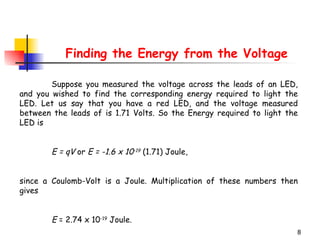 Finding the Energy from the Voltage Suppose you measured the voltage across the leads of an LED, and you wished to find the corresponding energy required to light the LED. Let us say that you have a red LED, and the voltage measured between the leads of is 1.71 Volts. So the Energy required to light the LED is E = qV  or  E = -1.6 x 10 -19  (1.71) Joule, since a Coulomb-Volt is a Joule. Multiplication of these numbers then gives  E  = 2.74 x 10 -19  Joule.  