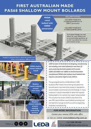 LEDA has been at the forefront of designing, manufacturing
and installing crash rated bollards for more than 20
years protecting Australian people and its assets.
LEDA’s CSG10840 and 10850 are the first Australian
manufactured PAS68 rated shallow mount bollards that
requires a foundation depth of only 200mm.
The growing demand to install bollards in CBD
locations often means encountering sub-pavement
services which may need to be moved or relocated to
accommodate conventional concrete footings. In many
instances it may be impossible to obtain the required
footing depth or to maintain the impact rating needed.
This situation has driven LEDA to manufacture its
own PAS rated shallow mount bollards providing cost
and lead time savings to clients as well as supporting
Australian manufacturing.
Call 1300 780 450
Email sales@ledasecurity.com.au
FIRST AUSTRALIAN MADE
PAS68 SHALLOW MOUNT BOLLARDS
Follow us
FOR MORE INFORMATION
Contact your nearest LEDA sales office
or visit our website www.ledasecurity.com.au
Shallow
mount bollards
around
existing
underlying
services
Shallow
mount bollards
around
tree roots
LEDA shallow
mount bollards
install
BOLLARD RATINGS
CSG10840 PAS68:2010
V/7500(N2)/64/90:0.0/17.9
‘ZERO’ penetration
CSG10850 PAS68:2010
V/7500(N2)/80/90:2.8/9.8
PAS68
rated
bollard with
‘ZERO’
penetration
Articulated linkage not only
allows for each bollard unit
to accommodate gradients up
to 3.6°, but allows for convex
and concave arrays
Available in galvanised finish or fitted with stainless steel
sleeve, can be painted in different colours
 