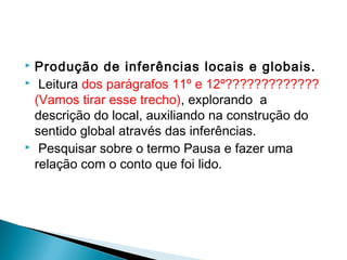  Produção de inferências locais e globais.
  Leitura dos parágrafos 11º e 12º?????????????
(Vamos tirar esse trecho), explorando  a
descrição do local, auxiliando na construção do
sentido global através das inferências.
  Pesquisar sobre o termo Pausa e fazer uma
relação com o conto que foi lido.
 
 