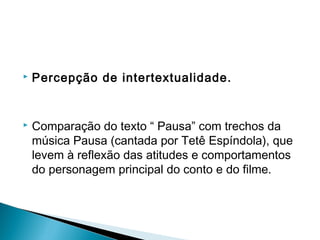  Percepção de intertextualidade.
 
 Comparação do texto “ Pausa” com trechos da
música Pausa (cantada por Tetê Espíndola), que
levem à reflexão das atitudes e comportamentos
do personagem principal do conto e do filme.
 